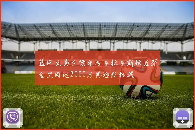 篮网交易兰德尔与克拉克斯顿后薪金空间达2000万再迎新机遇