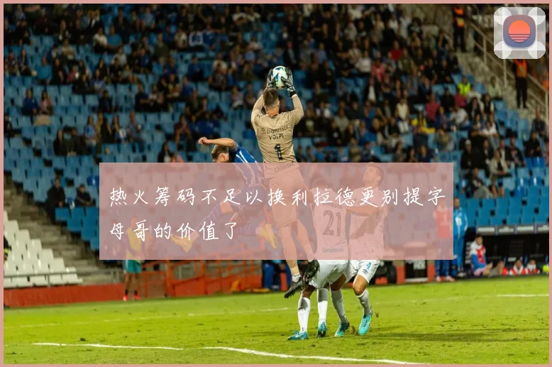 热火筹码不足以换利拉德更别提字母哥的价值了