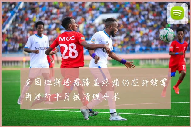 奎因坦斯透露膝盖疼痛仍在持续需再进行半月板清理手术