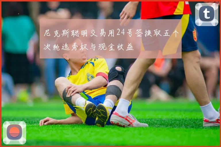 尼克斯聪明交易用24号签换取五个次轮选秀权与现金收益
