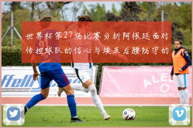 世界杯第27场比赛分析阿根廷面对传控球队的信心与埃及后腰防守的隐患