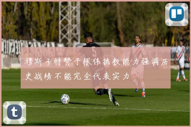 穆斯卡特赞于根伟执教能力强调历史战绩不能完全代表实力