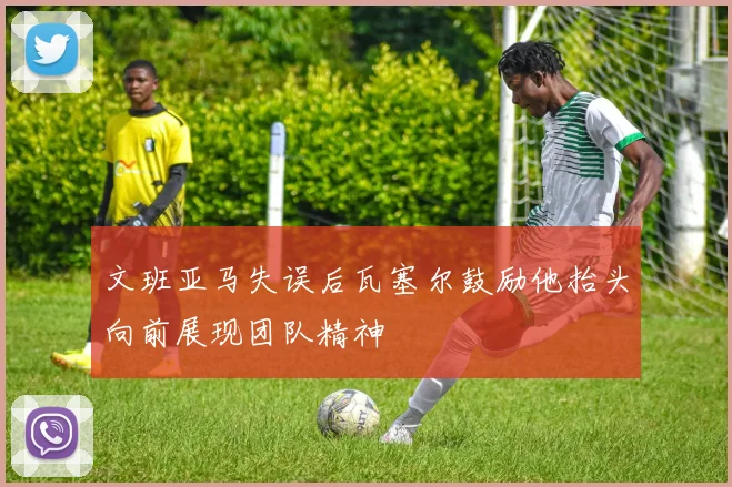 文班亚马失误后瓦塞尔鼓励他抬头向前展现团队精神