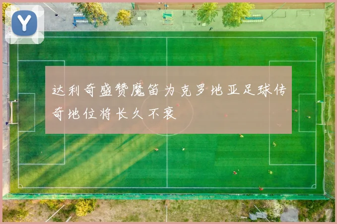 达利奇盛赞魔笛为克罗地亚足球传奇地位将长久不衰