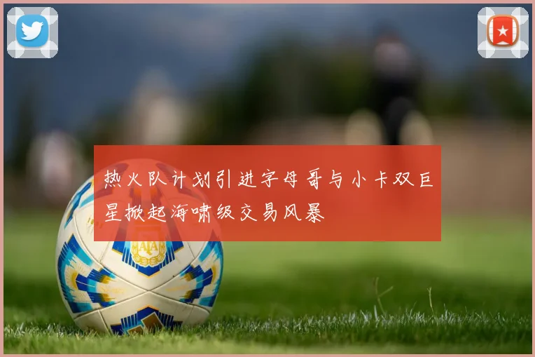 热火队计划引进字母哥与小卡双巨星掀起海啸级交易风暴