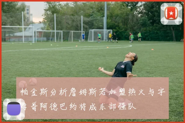 帕金斯分析詹姆斯若加盟热火与字母哥阿德巴约将成东部强队