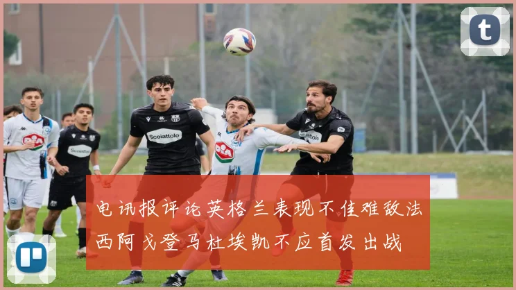 电讯报评论英格兰表现不佳难敌法西阿戈登马杜埃凯不应首发出战