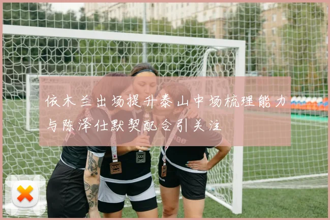 依木兰出场提升泰山中场梳理能力与陈泽仕默契配合引关注