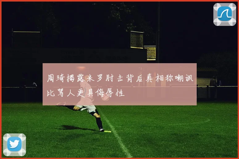 周琦揭露米罗肘击背后真相称嘲讽比骂人更具侮辱性
