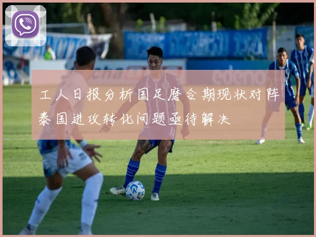 工人日报分析国足磨合期现状对阵泰国进攻转化问题亟待解决