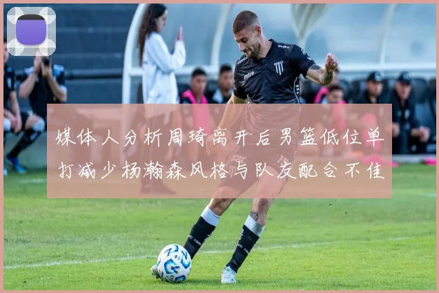 媒体人分析周琦离开后男篮低位单打减少杨瀚森风格与队友配合不佳