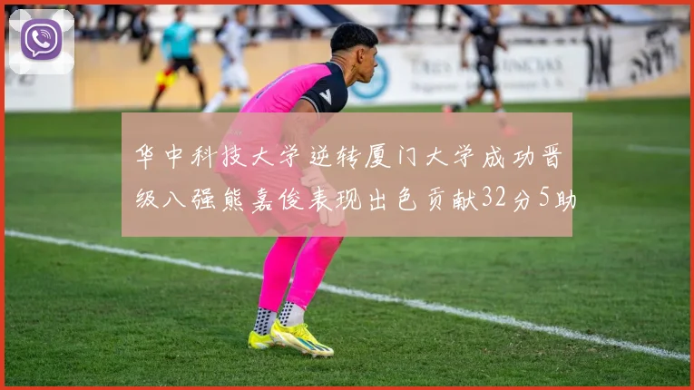 华中科技大学逆转厦门大学成功晋级八强熊嘉俊表现出色贡献32分5助攻5抢断