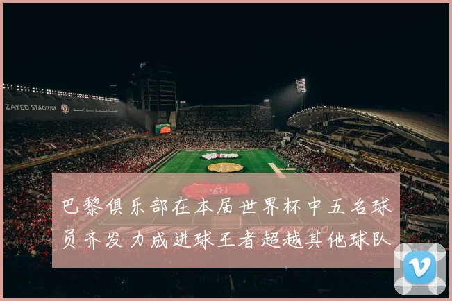 巴黎俱乐部在本届世界杯中五名球员齐发力成进球王者超越其他球队