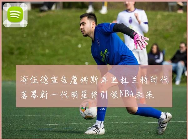 海伍德宣告詹姆斯库里杜兰特时代落幕新一代明星将引领NBA未来