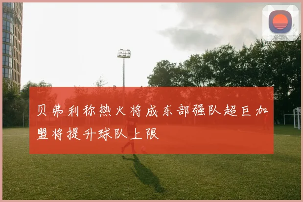 贝弗利称热火将成东部强队超巨加盟将提升球队上限