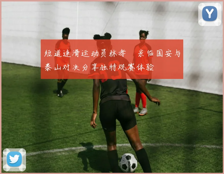 短道速滑运动员林孝埈亲临国安与泰山对决分享独特观赛体验
