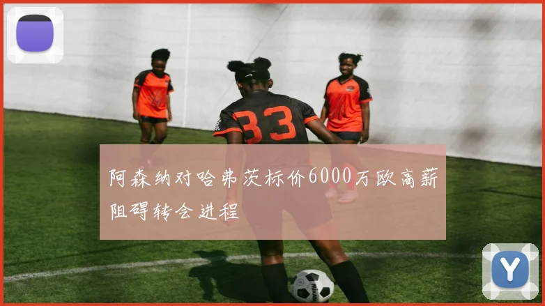 阿森纳对哈弗茨标价6000万欧高薪阻碍转会进程