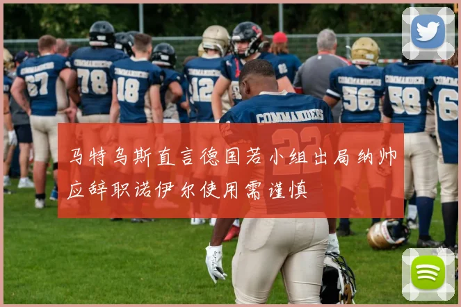 马特乌斯直言德国若小组出局纳帅应辞职诺伊尔使用需谨慎