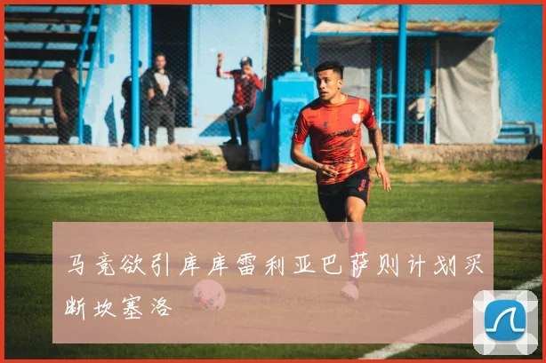 马竞欲引库库雷利亚巴萨则计划买断坎塞洛