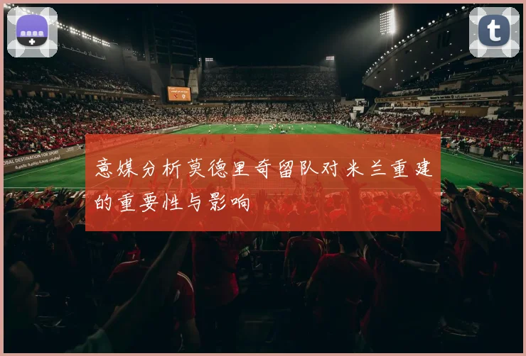 意媒分析莫德里奇留队对米兰重建的重要性与影响