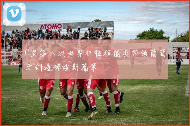 C罗第六次世界杯征程能否带领葡萄牙创造辉煌新篇章