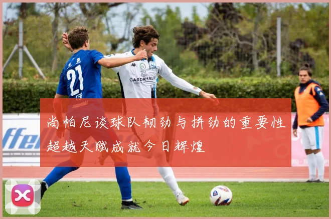 尚帕尼谈球队韧劲与拼劲的重要性超越天赋成就今日辉煌