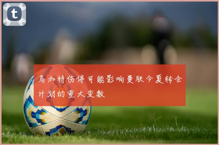 乌加特伤停可能影响曼联今夏转会计划的重大变数